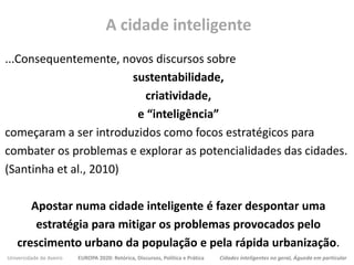 Universidade de Aveiro EUROPA 2020: Retórica, Discursos, Política e Prática Cidades inteligentes no geral, Águeda em particular
...Consequentemente, novos discursos sobre
sustentabilidade,
criatividade,
e “inteligência”
começaram a ser introduzidos como focos estratégicos para
combater os problemas e explorar as potencialidades das cidades.
(Santinha et al., 2010)
Apostar numa cidade inteligente é fazer despontar uma
estratégia para mitigar os problemas provocados pelo
crescimento urbano da população e pela rápida urbanização.
A cidade inteligente
 