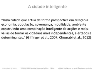 Universidade de Aveiro EUROPA 2020: Retórica, Discursos, Política e Prática Cidades inteligentes no geral, Águeda em particular
“Uma cidade que actua de forma prospectiva em relação à
economia, população, governança, mobilidade, ambiente
construindo uma combinação inteligente de acções e mais-
valias de tornar os cidadãos mais independentes, alertados e
determinantes.” (Giffinger et al., 2007; Chourabi et al., 2012)
A cidade inteligente
 