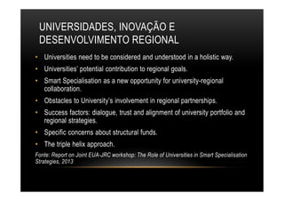 UNIVERSIDADES, INOVAÇÃO E
DESENVOLVIMENTO REGIONAL
• Universities need to be considered and understood in a holistic way.
• Universities’ potential contribution to regional goals.
• Smart Specialisation as a new opportunity for university-regional
collaboration.
• Obstacles to University’s involvement in regional partnerships.
• Success factors: dialogue, trust and alignment of university portfolio and
regional strategies.
• Specific concerns about structural funds.
• The triple helix approach.
Fonte: Report on Joint EUA-JRC workshop: The Role of Universities in Smart Specialisation
Strategies, 2013
 