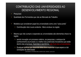 CONTRIBUIÇÃO DAS UNIVERSIDADES AO
DESENVOLVIMENTO REGIONAL
• Pesquisas
• Qualidade dos Formandos que vão ao Mercado de Trabalho
• Modelos que consideram papel da universidade como uma “caixa preta”
• Contribuição não é auto evidente - Mero enclave na região
• Mesmo que não cumpra o esperado as universidades são elementos chave na
região
• sendo inovação um processo coletivo, as pesquisas, o estoque de
conhecimento acumulado e o melhor dos potenciais inovadores que estão
dentro das empresas, fazendas e escritórios, são fruto das universidades.
• Qualquer politica que dependa delas deve explicitar o que espera e dar
condições de efetividade
CONFERÊNCIA INTERNACIONAL EUROPA 2020- AVEIRO, JULHO 2013
 