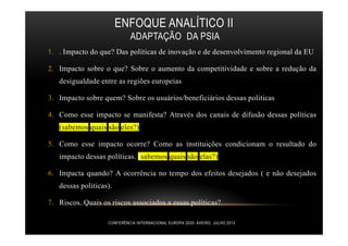ENFOQUE ANALÍTICO II
ADAPTAÇÃO DA PSIA
1. . Impacto do que? Das políticas de inovação e de desenvolvimento regional da EU
2. Impacto sobre o que? Sobre o aumento da competitividade e sobre a redução da
desigualdade entre as regiões europeias
3. Impacto sobre quem? Sobre os usuários/beneficiários dessas politicas
4. Como esse impacto se manifesta? Através dos canais de difusão dessas políticas
(sabemos quais são eles?)
5. Como esse impacto ocorre? Como as instituições condicionam o resultado do
impacto dessas políticas. (sabemos quais são elas?)
6. Impacta quando? A ocorrência no tempo dos efeitos desejados ( e não desejados
dessas politicas).
7. Riscos. Quais os riscos associados a essas políticas?
CONFERÊNCIA INTERNACIONAL EUROPA 2020- AVEIRO, JULHO 2013
 