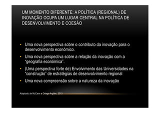 UM MOMENTO DIFERENTE: A POLÍTICA (REGIONAL) DE
INOVAÇÃO OCUPA UM LUGAR CENTRAL NA POLÍTICA DE
DESENVOLVIMENTO E COESÃO
• Uma nova perspectiva sobre o contributo da inovação para o
desenvolvimento económico.
• Uma nova perspectiva sobre a relação da inovação com a
“geografia económica”.
• (Uma perspectiva forte de) Envolvimento das Universidades na
“construção” de estratégias de desenvolvimento regional
• Uma nova compreensão sobre a natureza da inovação
Adaptado de McCann e Ortega-Argilés, 2013
 
