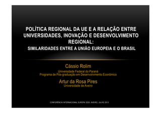 Cássio Rolim
Universidade Federal do Paraná
Programa de Pós-graduação em Desenvolvimento Econômico
Artur da Rosa Pires
Universidade de Aveiro
POLÍTICA REGIONAL DA UE E A RELAÇÃO ENTRE
UNIVERSIDADES, INOVAÇÃO E DESENVOLVIMENTO
REGIONAL:
SIMILARIDADES ENTRE A UNIÃO EUROPEIA E O BRASIL
CONFERÊNCIA INTERNACIONAL EUROPA 2020- AVEIRO, JULHO 2013
 