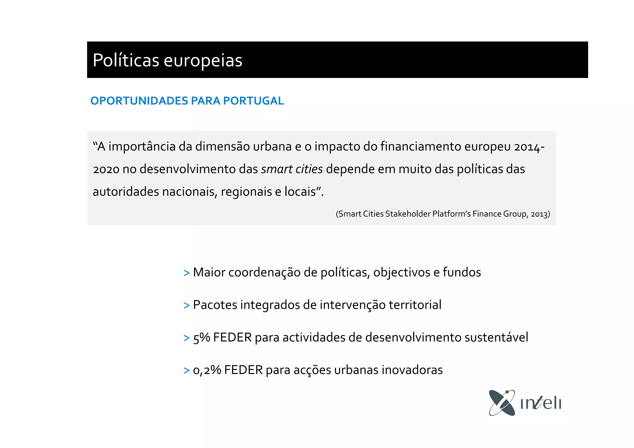 Políticas europeias
“A importância da dimensão urbana e o impacto do financiamento europeu 2014-
2020 no desenvolvimento das smart cities depende em muito das políticas das
autoridades nacionais, regionais e locais”.
(Smart Cities Stakeholder Platform’s Finance Group, 2013)
OPORTUNIDADES PARA PORTUGAL
> Maior coordenação de políticas, objectivos e fundos
> Pacotes integrados de intervenção territorial
> 5% FEDER para actividades de desenvolvimento sustentável
> 0,2% FEDER para acções urbanas inovadoras
 