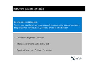 estrutura da apresentação
• Cidades Inteligentes:Conceito
• Inteligência Urbana na Rede RENER
• Oportunidades nas Políticas Europeias
Questão de investigação:
Como é que as cidades portuguesas poderão aproveitar as oportunidades
dos programas europeus 2014-2020 na área das smart cities?
 