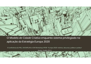 O Modelo de Cidade Criativa enquanto sistema privilegiado naO Modelo de Cidade Criativa enquanto sistema privilegiado naO Modelo de Cidade Criativa enquanto sistema privilegiado naO Modelo de Cidade Criativa enquanto sistema privilegiado na
aplicação da Estratégia Europa 2020aplicação da Estratégia Europa 2020aplicação da Estratégia Europa 2020aplicação da Estratégia Europa 2020
II Conferência de PRU, VIII ENPLAN e XVIII Workshop APDR: “Europa 2020: retórica, discursos, política e prática”II Conferência de PRU, VIII ENPLAN e XVIII Workshop APDR: “Europa 2020: retórica, discursos, política e prática”II Conferência de PRU, VIII ENPLAN e XVIII Workshop APDR: “Europa 2020: retórica, discursos, política e prática”II Conferência de PRU, VIII ENPLAN e XVIII Workshop APDR: “Europa 2020: retórica, discursos, política e prática”
Aveiro, 5 julho 2013
 