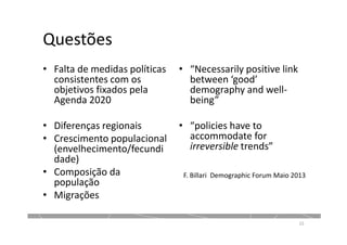 Questões
• Falta de medidas políticas
consistentes com os
objetivos fixados pela
Agenda 2020
• Diferenças regionais
• Crescimento populacional
(envelhecimento/fecundi
dade)
• Composição da
população
• Migrações
• “Necessarily positive link
between ‘good’
demography and well-
being”
• “policies have to
accommodate for
irreversible trends”
15
F. Billari Demographic Forum Maio 2013
 