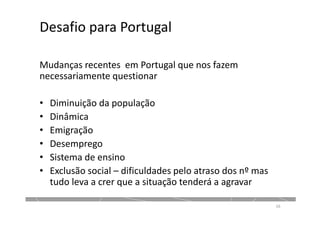 Desafio para Portugal
Mudanças recentes em Portugal que nos fazem
necessariamente questionar
• Diminuição da população
• Dinâmica
• Emigração
• Desemprego
• Sistema de ensino
• Exclusão social – dificuldades pelo atraso dos nº mas
tudo leva a crer que a situação tenderá a agravar
16
 