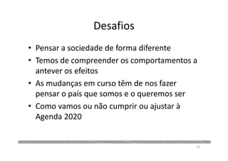 Desafios
• Pensar a sociedade de forma diferente
• Temos de compreender os comportamentos a
antever os efeitos
• As mudanças em curso têm de nos fazer
pensar o país que somos e o queremos ser
• Como vamos ou não cumprir ou ajustar à
Agenda 2020
19
 