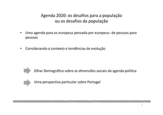 Agenda 2020: os desafios para a população
ou os desafios da população
• Uma agenda para os europeus pensada por europeus- de pessoas para
pessoas
• Considerando o contexto e tendências de evolução
Olhar Demográfico sobre as dimensões sociais da agenda política
Uma perspectiva particular sobre Portugal
2
 