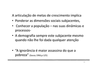 A articulação de metas de crescimento implica
• Ponderar as dimensões sociais subjacentes,
• Conhecer a população – nas suas dinâmicas e
processos-
• A demografia sempre este subjacente mesmo
quando não lhe foi dada qualquer atenção
• “A ignorância é maior assassina do que a
pobreza” (Sauvy 1966,p 125)
20
 