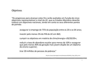 Objetivos
“Os progressos para alcançar estes fins serão avaliados em função de cinco
objectivos representativos a nível da UE, que os Estados-Membros deverão
traduzir em objectivos nacionais, tendo em conta os seus diferentes pontos
de partida:
assegurar o emprego de 75% da população entre os 20 e os 64 anos;
investir pelo menos 3% do PIB da UE em I&D;
cumprir os objetivos em matéria de clima/energia «20/20/20»;
reduzir a taxa de abandono escolar para menos de 10% e assegurar
que pelo menos 40% da geração mais jovem dispõe de um diploma
do ensino superior;
tirar 20 milhões de pessoas da pobreza.”
4
http://ec.europa.eu/portugal/comissao/destaques/20100303_europa_2020_pt.htm
 