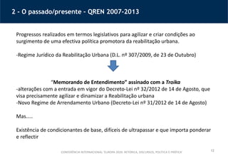 12
2 - O passado/presente – QREN 2007-2013
CONFERÊNCIA INTERNACIONAL ‘EUROPA 2020: RETÓRICA, DISCURSOS, POLÍTICA E PRÁTICA’
Progressos realizados em termos legislativos para agilizar e criar condições ao
surgimento de uma efectiva política promotora da reabilitação urbana.
-Regime Jurídico da Reabilitação Urbana (D.L. nº 307/2009, de 23 de Outubro)
“Memorando de Entendimento” assinado com a Troika
-alterações com a entrada em vigor do Decreto-Lei nº 32/2012 de 14 de Agosto, que
visa precisamente agilizar e dinamizar a Reabilitação urbana
-Novo Regime de Arrendamento Urbano (Decreto-Lei nº 31/2012 de 14 de Agosto)
Mas…..
Existência de condicionantes de base, difíceis de ultrapassar e que importa ponderar
e reflectir
 