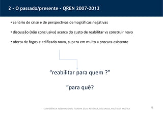 13
2 - O passado/presente – QREN 2007-2013
CONFERÊNCIA INTERNACIONAL ‘EUROPA 2020: RETÓRICA, DISCURSOS, POLÍTICA E PRÁTICA’
• cenário de crise e de perspectivas demográficas negativas
• discussão (não conclusiva) acerca do custo de reabilitar vs construir novo
• oferta de fogos e edificado novo, supera em muito a procura existente
“reabilitar para quem ?”
“para quê?
 
