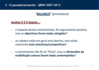 14
2 - O passado/presente – QREN 2007-2013
“BALANÇO” (prematuro)
muitos € € € depois…:
- o impacto destes investimentos, foi seguramente positivo,
mas os objectivos foram todos atingidos?
- as cidades estão em geral mais bonitas, mas estão
realmente mais atractivas/competitivas?
- o investimento não foi só “físico”, mas as dimensões da
reabilitação urbana foram todas contempladas?
CONFERÊNCIA INTERNACIONAL ‘EUROPA 2020: RETÓRICA, DISCURSOS, POLÍTICA E PRÁTICA’
 