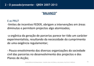 15
2 - O passado/presente – QREN 2007-2013
“BALANÇO”
E as PRU?
-limites de incentivo FEDER, obrigam a intervenções em áreas
diminutas e permitem projectos algo atomizados;
-a orgânica da geração de parcerias parece ter tido um carácter
experimentalista, resultando da necessidade do cumprimento
de uma exigência regulamentar;
- Pouco envolvimento das diversas organizações da sociedade
civil das parcerias no desenvolvimento dos projectos e dos
Planos de Acção;
CONFERÊNCIA INTERNACIONAL ‘EUROPA 2020: RETÓRICA, DISCURSOS, POLÍTICA E PRÁTICA’
 