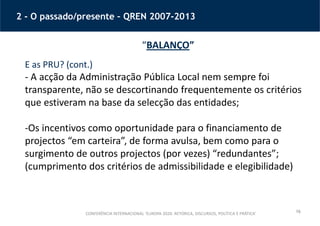 16
2 - O passado/presente – QREN 2007-2013
“BALANÇO”
E as PRU? (cont.)
- A acção da Administração Pública Local nem sempre foi
transparente, não se descortinando frequentemente os critérios
que estiveram na base da selecção das entidades;
-Os incentivos como oportunidade para o financiamento de
projectos “em carteira”, de forma avulsa, bem como para o
surgimento de outros projectos (por vezes) “redundantes”;
(cumprimento dos critérios de admissibilidade e elegibilidade)
CONFERÊNCIA INTERNACIONAL ‘EUROPA 2020: RETÓRICA, DISCURSOS, POLÍTICA E PRÁTICA’
 