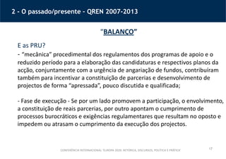 17
2 - O passado/presente – QREN 2007-2013
“BALANÇO”
E as PRU?
- “mecânica” procedimental dos regulamentos dos programas de apoio e o
reduzido período para a elaboração das candidaturas e respectivos planos da
acção, conjuntamente com a urgência de angariação de fundos, contribuíram
também para incentivar a constituição de parcerias e desenvolvimento de
projectos de forma “apressada”, pouco discutida e qualificada;
- Fase de execução - Se por um lado promovem a participação, o envolvimento,
a constituição de reais parcerias, por outro apontam o cumprimento de
processos burocráticos e exigências regulamentares que resultam no oposto e
impedem ou atrasam o cumprimento da execução dos projectos.
CONFERÊNCIA INTERNACIONAL ‘EUROPA 2020: RETÓRICA, DISCURSOS, POLÍTICA E PRÁTICA’
 