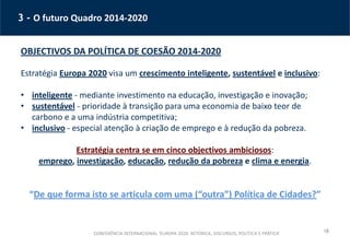 18
3 - O futuro Quadro 2014-2020
OBJECTIVOS DA POLÍTICA DE COESÃO 2014-2020
Estratégia Europa 2020 visa um crescimento inteligente, sustentável e inclusivo:
• inteligente - mediante investimento na educação, investigação e inovação;
• sustentável - prioridade à transição para uma economia de baixo teor de
carbono e a uma indústria competitiva;
• inclusivo - especial atenção à criação de emprego e à redução da pobreza.
Estratégia centra se em cinco objectivos ambiciosos:
emprego, investigação, educação, redução da pobreza e clima e energia.
“De que forma isto se articula com uma (“outra”) Política de Cidades?”
CONFERÊNCIA INTERNACIONAL ‘EUROPA 2020: RETÓRICA, DISCURSOS, POLÍTICA E PRÁTICA’
 