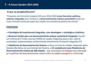 19
3 - O futuro Quadro 2014-2020
O que se propõe/discute?
“Propostas da Comissão Europeia (CE) para 2014-2020 visam fomentar políticas
urbanas integradas para melhorar o desenvolvimento urbano sustentável tendo em
vista o fortalecimento do papel das cidades no contexto da política de coesão.”
PROPOSTAS:
»»Estratégias de investimento integradas, com abordagem + estratégica e holística:
»»Reservar fundos para um desenvolvimento urbano sustentável integrado: investir
um mínimo de 5 % dos recursos FEDER em acções integradas para o des. urbano
sustentável, implementadas via ferramenta Investimento Territorial Integrado (ITI)
»»Plataforma de Desenvolvimento Urbano: c/ base em lista de cidades elaborada pelos
Estados-Membros no seu Contrato de Parceria, a CE estabelecerá uma Plataforma de
Desenvolvimento Urbano de 300 cidades… que incentivará um diálogo mais orientado
p/ as políticas de desenvolvimento urbano entre as cidades europeias e a Comissão.
CONFERÊNCIA INTERNACIONAL ‘EUROPA 2020: RETÓRICA, DISCURSOS, POLÍTICA E PRÁTICA’
 