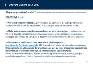 20
3 - O futuro Quadro 2014-2020
O que se propõe/discute? “Comissão Europeia, Política de Coesão 2014-2020 “Desenvolvimento Urbano Sustentável Integrado”
PROPOSTAS: (cont.)
»»Ações urbanas inovadoras: … por iniciativa da Comissão, o FEDER poderá apoiar
acções inovadoras até ao limite de 0,2 % da dotação total de verbas do FEDER.
»»Maior ênfase no desenvolvimento urbano ao nível estratégico: … os Contratos de
Parceria deverão estabelecer acordos que garantam uma abordagem integrada da
utilização dos fundos do QEC para o desenvolvimento sustentável de áreas urbanas.
»» Ferramentas melhoradas para executar acções integradas:
Investimento Territorial Integrado (ITI) é uma (nova) forma de execução que conjuga
financiamento de vários eixos de prioridades de um ou mais programas operacionais
para intervenções multidimensionais e transversais a vários sectores.
ITI é o instrumento ideal para apoiar acções integradas em áreas urbanas, porque
possibilita o combinar fundos destinados a diferentes objectivos temáticos.
CONFERÊNCIA INTERNACIONAL ‘EUROPA 2020: RETÓRICA, DISCURSOS, POLÍTICA E PRÁTICA’
 