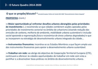 21
3 - O futuro Quadro 2014-2020
O que se propõe/discute? “Comissão Europeia, Política de Coesão 2014-2020 “Desenvolvimento Urbano Integrado”
PROPOSTAS: (cont.)
»»Maior oportunidade p/ enfrentar desafios urbanos abrangidos pelas prioridades
de investimento: (..) recomenda-se que cidades combinem acções apoiadas pelas
prioridades de investimento sectorial no âmbito do urbanismo (visando redução das
emissões de carbono, melhoria do ambiente, mobilidade urbana sustentável e inclusão
social apoiando a regeneração física e económica de áreas urbanas degradadas) e que
as incorporem na estratégia de desenvolvimento urbano integrado da cidade...
»»Instrumentos financeiros: incentiva-se os Estados-Membros a que façam amplo uso
dos instrumentos financeiros para apoiar o desenvolvimento urbano sustentável.
»»Trabalhar em rede: ao abrigo do objectivo de Cooperação Territorial Europeia (CTE),
continuará a oferecer às cidades oportunidades de trabalhar em rede com vista a
partilhar e a desenvolver boas práticas no âmbito do desenvolvimento urbano.
CONFERÊNCIA INTERNACIONAL ‘EUROPA 2020: RETÓRICA, DISCURSOS, POLÍTICA E PRÁTICA’
 