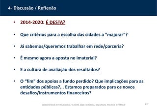 23
4– Discussão / Reflexão
• 2014-2020: É DESTA?
• Que critérios para a escolha das cidades a “majorar”?
• Já sabemos/queremos trabalhar em rede/parceria?
• É mesmo agora a aposta no imaterial?
• E a cultura de avaliação dos resultados?
• O “fim” dos apoios a fundo perdido? Que implicações para as
entidades públicas?... Estamos preparados para os novos
desafios/instrumentos financeiros?
CONFERÊNCIA INTERNACIONAL ‘EUROPA 2020: RETÓRICA, DISCURSOS, POLÍTICA E PRÁTICA’
 