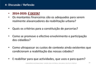 24
4– Discussão / Reflexão
• 2014-2020: É DESTA?
• Os montantes financeiros são os adequados para serem
realmente alavancadores da reabilitação urbana?
• Quais os critérios para a constituição de parcerias?
• Como se promove o efectivo envolvimento e participação
dos cidadãos?
• Como ultrapassar os custos de contexto ainda existentes que
condicionam a reabilitação das nossas cidades?
• E reabilitar para que actividades, que usos e para quem?
CONFERÊNCIA INTERNACIONAL ‘EUROPA 2020: RETÓRICA, DISCURSOS, POLÍTICA E PRÁTICA’
 