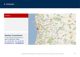 6. Contactos
26
Contactos
Gestluz Consultores
R. José Joaquim Gomes da Silva, 45
4450-171 Matosinhos, PORTO
Tel.: 229.397.060 Fax: 229.397.069
gestluz@gestluz.pt www.gestluz.pt
CONFERÊNCIA INTERNACIONAL ‘EUROPA 2020: RETÓRICA, DISCURSOS, POLÍTICA E PRÁTICA’
 