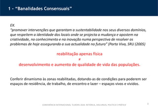 3
1 - “Banalidades Consensuais”
CONFERÊNCIA INTERNACIONAL ‘EUROPA 2020: RETÓRICA, DISCURSOS, POLÍTICA E PRÁTICA’
EX.
“promover intervenções que garantam a sustentabilidade nos seus diversos domínios,
que respeitem a identidade dos locais onde se projecta a mudança e apostem na
criatividade, no conhecimento e na inovação numa perspectiva de resolver os
problemas de hoje assegurando a sua actualidade no futuro” (Porto Vivo, SRU (2005)
reabilitação apenas física
≠
desenvolvimento e aumento de qualidade de vida das populações.
Conferir dinamismo às zonas reabilitadas, dotando-as de condições para poderem ser
espaços de residência, de trabalho, de encontro e lazer – espaços vivos e vividos.
 