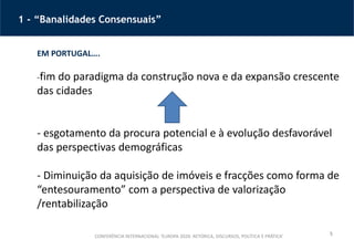 5
1 - “Banalidades Consensuais”
CONFERÊNCIA INTERNACIONAL ‘EUROPA 2020: RETÓRICA, DISCURSOS, POLÍTICA E PRÁTICA’
EM PORTUGAL….
-fim do paradigma da construção nova e da expansão crescente
das cidades
- esgotamento da procura potencial e à evolução desfavorável
das perspectivas demográficas
- Diminuição da aquisição de imóveis e fracções como forma de
“entesouramento” com a perspectiva de valorização
/rentabilização
 