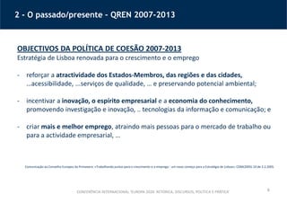6
2 - O passado/presente – QREN 2007-2013
OBJECTIVOS DA POLÍTICA DE COESÃO 2007-2013
Estratégia de Lisboa renovada para o crescimento e o emprego
- reforçar a atractividade dos Estados-Membros, das regiões e das cidades,
…acessibilidade, ...serviços de qualidade, … e preservando potencial ambiental;
- incentivar a inovação, o espírito empresarial e a economia do conhecimento,
promovendo investigação e inovação, .. tecnologias da informação e comunicação; e
- criar mais e melhor emprego, atraindo mais pessoas para o mercado de trabalho ou
para a actividade empresarial, …
Comunicação ao Conselho Europeu da Primavera: «Trabalhando juntos para o crescimento e o emprego - um novo começo para a Estratégia de Lisboa», COM(2005) 24 de 2.2.2005.
CONFERÊNCIA INTERNACIONAL ‘EUROPA 2020: RETÓRICA, DISCURSOS, POLÍTICA E PRÁTICA’
 