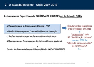 9
2 - O passado/presente – QREN 2007-2013
Instrumentos Específicos da POLÍTICA DE CIDADES no âmbito do QREN
a) Parcerias para a Regeneração Urbana - PRU
b) Redes Urbanas para a Competitividade e a Inovação
c) Acções Inovadoras para o Desenvolvimento Urbano
d) Equipamentos Estruturantes do Sistema Urbano Nacional
+
Fundos de Desenvolvimento Urbano (FDU) – INICIATIVA JESSICA
Regulamentos Específicos
(RE) revogados em 2011
e
“substituídos” pelo
RE “Reabilitação Urbana”
que em 2012 foi
“alterado para acomodar”
os FDU/JESSICA
e…
CONFERÊNCIA INTERNACIONAL ‘EUROPA 2020: RETÓRICA, DISCURSOS, POLÍTICA E PRÁTICA’
 