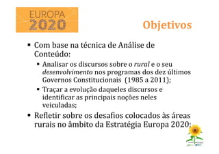 Com base na técnica de Análise de
Conteúdo:
Analisar os discursos sobre o rural e o seu
desenvolvimento nos programas dos dez últimos
Governos Constitucionais (1985 a 2011);
Traçar a evolução daqueles discursos e
identificar as principais noções neles
veiculadas;
Refletir sobre os desafios colocados às áreas
rurais no âmbito da Estratégia Europa 2020;
Objetivos
 
