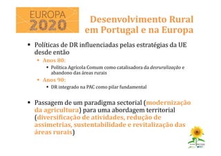 Políticas de DR influenciadas pelas estratégias da UE
desde então
Anos 80:
Política Agrícola Comum como catalisadora da desruralização e
abandono das áreas rurais
Anos 90:
DR integrado na PAC como pilar fundamental
Passagem de um paradigma sectorial (modernização
da agricultura) para uma abordagem territorial
(diversificação de atividades, redução de
assimetrias, sustentabilidade e revitalização das
áreas rurais)
Desenvolvimento Rural
em Portugal e na Europa
 