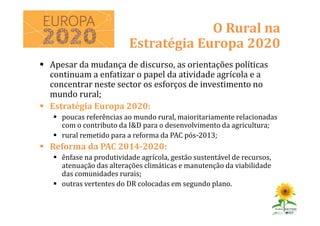 Apesar da mudança de discurso, as orientações políticas
continuam a enfatizar o papel da atividade agrícola e a
concentrar neste sector os esforços de investimento no
mundo rural;
Estratégia Europa 2020:
poucas referências ao mundo rural, maioritariamente relacionadas
com o contributo da I&D para o desenvolvimento da agricultura;
rural remetido para a reforma da PAC pós-2013;
Reforma da PAC 2014-2020:
ênfase na produtividade agrícola, gestão sustentável de recursos,
atenuação das alterações climáticas e manutenção da viabilidade
das comunidades rurais;
outras vertentes do DR colocadas em segundo plano.
O Rural na
Estratégia Europa 2020
 