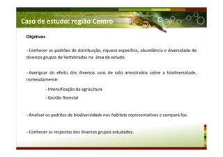 Caso de estudo: região Centro
Objetivos
- Conhecer os padrões de distribuição, riqueza específica, abundância e diversidade de
diversos grupos de Vertebrados na área de estudo.
- Averiguar do efeito dos diversos usos de solo amostrados sobre a biodiversidade,
nomeadamente:
- Intensificação da agricultura
- Gestão florestal
- Analisar os padrões de biodiversidade nos habitats representativos e compará-los.
- Conhecer as respostas dos diversos grupos estudados.
 