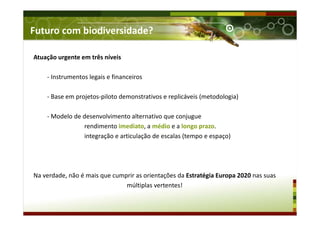 Futuro com biodiversidade?
Atuação urgente em três níveis
- Instrumentos legais e financeiros
- Base em projetos-piloto demonstrativos e replicáveis (metodologia)
- Modelo de desenvolvimento alternativo que conjugue
rendimento imediato, a médio e a longo prazo.
integração e articulação de escalas (tempo e espaço)
Na verdade, não é mais que cumprir as orientações da Estratégia Europa 2020 nas suas
múltiplas vertentes!
 