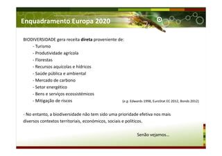 Enquadramento Europa 2020
BIODIVERSIDADE gera receita direta proveniente de:
- Turismo
- Produtividade agrícola
- Florestas
- Recursos aquícolas e hídricos
- Saúde pública e ambiental
- Mercado de carbono
- Setor energético
- Bens e serviços ecossistémicos
- Mitigação de riscos
- No entanto, a biodiversidade não tem sido uma prioridade efetiva nos mais
diversos contextos territoriais, económicos, sociais e políticos.
Senão vejamos…
(e.g. Edwards 1998, EuroStat EC 2012, Bonds 2012)
 