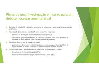 Pistas de uma investigação em curso para um
debate necessariamente atual
A analise da relação UR implica ter uma noção de ‘dinâmica’ e a perceção de uma relação
simbiótica.
Necessidade de explorar a relação UR numa perspetiva integrada:
conciliando abordagens multissectoriais e hierárquicas; e
valorizando questões identitárias do território com base numa forte dinâmica de
cooperação entre agentes e instituições (publicas e privadas).
Contributo do princípio de coesão territorial:
potenciar um desenvolvimento integrado e em rede, assegurando a igualdade de
oportunidades no acesso a serviços, e a articulação de atores e políticas.
Oportunidade para a promoção da nova relação UR no quadro político atual:
Investimento Territorial Integrado ( ITI); e
Desenvolvimento Promovido pelas Comunidades Locais (DPCL)
 
