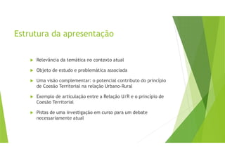 Estrutura da apresentação
Relevância da temática no contexto atual
Objeto de estudo e problemática associada
Uma visão complementar: o potencial contributo do princípio
de Coesão Territorial na relação Urbano-Rural
Exemplo de articulação entre a Relação U/R e o princípio de
Coesão Territorial
Pistas de uma investigação em curso para um debate
necessariamente atual
 
