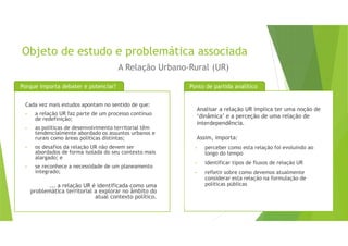 Objeto de estudo e problemática associada
Cada vez mais estudos apontam no sentido de que:
• a relação UR faz parte de um processo contínuo
de redefinição;
• as políticas de desenvolvimento territorial têm
tendencialmente abordado os assuntos urbanos e
rurais como áreas políticas distintas;
• os desafios da relação UR não devem ser
abordados de forma isolada do seu contexto mais
alargado; e
• se reconhece a necessidade de um planeamento
integrado;
... a relação UR é identificada como uma
problemática territorial a explorar no âmbito do
atual contexto político.
Porque importa debater e potenciar?
A Relação Urbano-Rural (UR)
Analisar a relação UR implica ter uma noção de
‘dinâmica’ e a perceção de uma relação de
interdependência.
Assim, importa:
• perceber como esta relação foi evoluindo ao
longo do tempo
• identificar tipos de fluxos de relação UR
• refletir sobre como devemos atualmente
considerar esta relação na formulação de
políticas públicas
Ponto de partida analítico
 