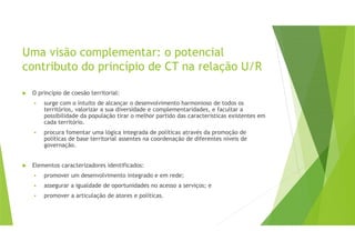 Uma visão complementar: o potencial
contributo do princípio de CT na relação U/R
O princípio de coesão territorial:
surge com o intuito de alcançar o desenvolvimento harmonioso de todos os
territórios, valorizar a sua diversidade e complementaridades, e facultar a
possibilidade da população tirar o melhor partido das características existentes em
cada território.
procura fomentar uma lógica integrada de políticas através da promoção de
políticas de base territorial assentes na coordenação de diferentes níveis de
governação.
Elementos caracterizadores identificados:
promover um desenvolvimento integrado e em rede;
assegurar a igualdade de oportunidades no acesso a serviços; e
promover a articulação de atores e políticas.
 