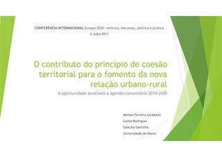 O contributo do princípio de coesão
territorial para o fomento da nova
relação urbano-rural
A oportunidade associada à agenda comunitária 2014-2020
CONFERÊNCIA INTERNACIONAL Europa 2020: retórica, discursos, política e prática
5 Julho 2013
Melissa Ferreira (oradora)
Carlos Rodrigues
Gonçalo Santinha
Universidade de Aveiro
 