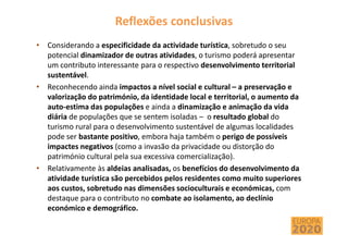 Reflexões conclusivas
• Considerando a especificidade da actividade turística, sobretudo o seu
potencial dinamizador de outras atividades, o turismo poderá apresentar
um contributo interessante para o respectivo desenvolvimento territorial
sustentável.
• Reconhecendo ainda impactos a nível social e cultural – a preservação e
valorização do património, da identidade local e territorial, o aumento da
auto-estima das populações e ainda a dinamização e animação da vida
diária de populações que se sentem isoladas – o resultado global do
turismo rural para o desenvolvimento sustentável de algumas localidades
pode ser bastante positivo, embora haja também o perigo de possíveis
impactes negativos (como a invasão da privacidade ou distorção do
património cultural pela sua excessiva comercialização).
• Relativamente às aldeias analisadas, os benefícios do desenvolvimento da
atividade turística são percebidos pelos residentes como muito superiores
aos custos, sobretudo nas dimensões socioculturais e económicas, com
destaque para o contributo no combate ao isolamento, ao declínio
económico e demográfico.
 
