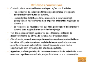 Reflexões conclusivas
• Contudo, observam-se diferenças de perceções nas 3 aldeias:
– Os residentes de Janeiro de Cima são os que mais percecionam
benefícios socioculturais do turismo,
– os residentes de Linhares (onde predomina o excursionismo)
percepcionam relativamente mais impactes ambientais negativos do
turismo e
– os residentes de Favaios são os que mais percecionam benefícios do
turismo para a agricultura e criação de emprego.
• Tais diferenças parecem associar-se aos diferentes estádios de
desenvolvimento da atividade turística nas três localidades
• Globalmente, os residentes apoiam o desenvolvimento da atividade
turística, até gostariam de ver mais turistas na sua aldeia, mesmo
reconhecendo que os benefícios económicos não sejam muito
significativos nem generalizados à toda a população.
• Apreciam o efeito positivo do turismo na animação da vida diária e até
mostram orgulho na sua aldeia, empenhando-se na sua preservação.
 