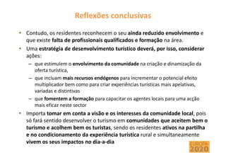 Reflexões conclusivas
• Contudo, os residentes reconhecem o seu ainda reduzido envolvimento e
que existe falta de profissionais qualificados e formação na área.
• Uma estratégia de desenvolvimento turístico deverá, por isso, considerar
ações:
– que estimulem o envolvimento da comunidade na criação e dinamização da
oferta turística,
– que incluam mais recursos endógenos para incrementar o potencial efeito
multiplicador bem como para criar experiências turísticas mais apelativas,
variadas e distintivas
– que fomentem a formação para capacitar os agentes locais para uma acção
mais eficaz neste sector
• Importa tomar em conta a visão e os interesses da comunidade local, pois
só fará sentido desenvolver o turismo em comunidades que aceitem bem o
turismo e acolhem bem os turistas, sendo os residentes ativos na partilha
e no condicionamento da experiência turística rural e simultaneamente
vivem os seus impactos no dia-a-dia
 