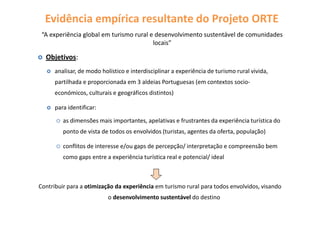 Objetivos:
analisar, de modo holístico e interdisciplinar a experiência de turismo rural vivida,
partilhada e proporcionada em 3 aldeias Portuguesas (em contextos socio-
económicos, culturais e geográficos distintos)
para identificar:
as dimensões mais importantes, apelativas e frustrantes da experiência turística do
ponto de vista de todos os envolvidos (turistas, agentes da oferta, população)
conflitos de interesse e/ou gaps de percepção/ interpretação e compreensão bem
como gaps entre a experiência turística real e potencial/ ideal
Contribuir para a otimização da experiência em turismo rural para todos envolvidos, visando
o desenvolvimento sustentável do destino
“A experiência global em turismo rural e desenvolvimento sustentável de comunidades
locais”
Evidência empírica resultante do Projeto ORTE
 