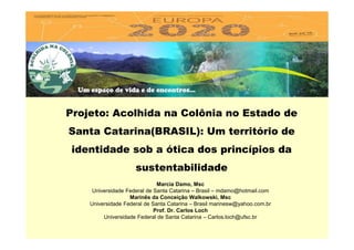 Projeto: Acolhida na Colônia no Estado de
Santa Catarina(BRASIL): Um território de
identidade sob a ótica dos princípios da
sustentabilidade
Marcia Damo, Msc
Universidade Federal de Santa Catarina – Brasil – mdamo@hotmail.com
Marinês da Conceição Walkowski, Msc
Universidade Federal de Santa Catarina – Brasil marinesw@yahoo.com.br
Prof. Dr. Carlos Loch
Universidade Federal de Santa Catarina – Carlos.loch@ufsc.br
 