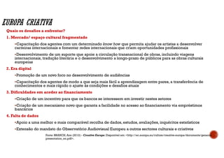 Quais os desafios a enfrentar?
1. Mercado/ espaço cultural fragmentado
Capacitação dos agentes com um determinado know how que permita ajudar os artistas a desenvolver
carreiras internacionais e fomentar redes internacionais que criem oportunidades profissionais
Desenvolvimento de um suporte que apoie a circulação transnacional de obras, incluindo viagens
internacionais, tradução literária e o desenvolvimento a longo-prazo de públicos para as obras culturais
europeias
2. Era digital
Promoção de um novo foco no desenvolvimento de audiências
Capacitação dos agentes de modo a que seja mais fácil a aprendizagem entre pares, a transferência de
conhecimentos e mais rápido o ajuste às condições e desafios atuais
3. Dificuldades em aceder ao financiamento
Criação de um incentivo para que os bancos se interessem em investir nestes setores
Criação de um mecanismo novo que garanta a facilidade no acesso ao financiamento via empréstimos
bancários
4. Falta de dados
Apoio a uma melhor e mais comparável recolha de dados, estudos, avaliações, inquéritos estatísticos
Extensão do mandato do Observatório Audiovisual Europeu a outros sectores culturais e criativos
Fonte: BRANCH, Ann (2012) - Creative Europe. Disponível em: <http://ec.europa.eu/culture/creative-europe/documents/general-
presentation_en.pdf>.
 